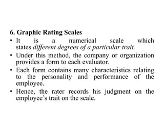 6. Graphic Rating Scales
• It is a numerical scale which
states different degrees of a particular trait.
• Under this method, the company or organization
provides a form to each evaluator.
• Each form contains many characteristics relating
to the personality and performance of the
employee.
• Hence, the rater records his judgment on the
employee’s trait on the scale.
 