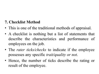 7. Checklist Method
• This is one of the traditional methods of appraisal.
• A checklist is nothing but a list of statements that
describe the characteristics and performance of
employees on the job.
• The rater ticks/checks to indicate if the employee
possesses any specific trait/quality or not.
• Hence, the number of ticks describe the rating or
result of the employee.
 
