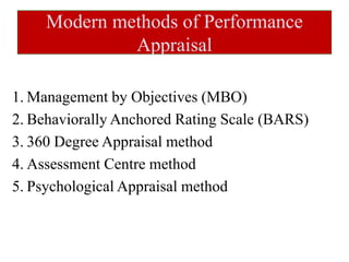Modern methods of Performance
Appraisal
1. Management by Objectives (MBO)
2. Behaviorally Anchored Rating Scale (BARS)
3. 360 Degree Appraisal method
4. Assessment Centre method
5. Psychological Appraisal method
 