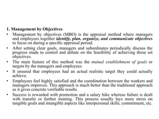 1. Management by Objectives
• Management by objectives (MBO) is the appraisal method where managers
and employees together identify, plan, organize, and communicate objectives
to focus on during a specific appraisal period.
• After setting clear goals, managers and subordinates periodically discuss the
progress made to control and debate on the feasibility of achieving those set
objectives.
• The main feature of this method was the mutual establishment of goals or
targets by the managers and employees.
• It ensured that employees had an actual realistic target they could actually
achieve.
• Employees feel highly satisfied and the coordination between the workers and
managers improves. This approach is much better than the traditional approach
as it gives concrete verifiable results.
• Success is rewarded with promotion and a salary hike whereas failure is dealt
with transfer or further training. This process usually lays more stress on
tangible goals and intangible aspects like interpersonal skills, commitment, etc.
 