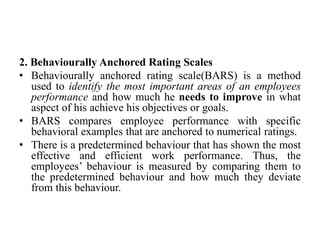 2. Behaviourally Anchored Rating Scales
• Behaviourally anchored rating scale(BARS) is a method
used to identify the most important areas of an employees
performance and how much he needs to improve in what
aspect of his achieve his objectives or goals.
• BARS compares employee performance with specific
behavioral examples that are anchored to numerical ratings.
• There is a predetermined behaviour that has shown the most
effective and efficient work performance. Thus, the
employees’ behaviour is measured by comparing them to
the predetermined behaviour and how much they deviate
from this behaviour.
 