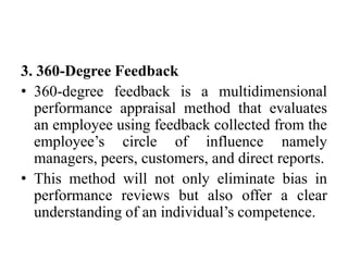 3. 360-Degree Feedback
• 360-degree feedback is a multidimensional
performance appraisal method that evaluates
an employee using feedback collected from the
employee’s circle of influence namely
managers, peers, customers, and direct reports.
• This method will not only eliminate bias in
performance reviews but also offer a clear
understanding of an individual’s competence.
 
