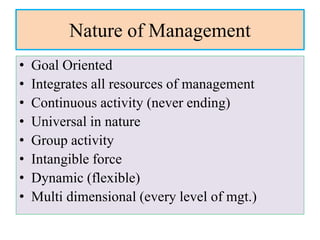 Nature of Management
• Goal Oriented
• Integrates all resources of management
• Continuous activity (never ending)
• Universal in nature
• Group activity
• Intangible force
• Dynamic (flexible)
• Multi dimensional (every level of mgt.)
 