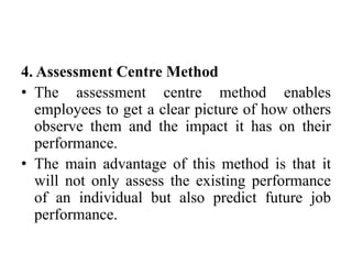 4. Assessment Centre Method
• The assessment centre method enables
employees to get a clear picture of how others
observe them and the impact it has on their
performance.
• The main advantage of this method is that it
will not only assess the existing performance
of an individual but also predict future job
performance.
 
