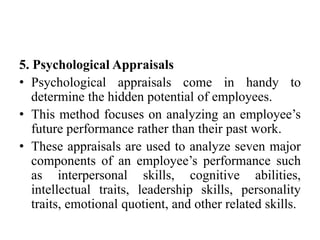 5. Psychological Appraisals
• Psychological appraisals come in handy to
determine the hidden potential of employees.
• This method focuses on analyzing an employee’s
future performance rather than their past work.
• These appraisals are used to analyze seven major
components of an employee’s performance such
as interpersonal skills, cognitive abilities,
intellectual traits, leadership skills, personality
traits, emotional quotient, and other related skills.
 
