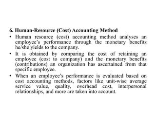 6. Human-Resource (Cost) Accounting Method
• Human resource (cost) accounting method analyses an
employee’s performance through the monetary benefits
he/she yields to the company.
• It is obtained by comparing the cost of retaining an
employee (cost to company) and the monetary benefits
(contributions) an organization has ascertained from that
specific employee.
• When an employee’s performance is evaluated based on
cost accounting methods, factors like unit-wise average
service value, quality, overhead cost, interpersonal
relationships, and more are taken into account.
 