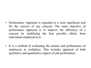 • Performance Appraisal is regarded as a most significant tool
for the success of any concern. The main objective of
performance appraisal is to improve the efficiency of a
concern by mobilizing the best possible efforts from
individuals employed in it.
• It is a method of evaluating the actions and performance of
employees at workplace. This includes appraisal of both
qualitative and quantitative aspects of job performance.
 