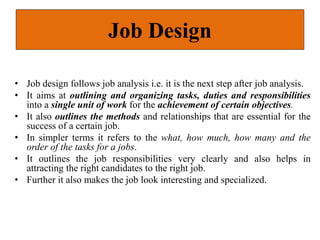 Job Design
• Job design follows job analysis i.e. it is the next step after job analysis.
• It aims at outlining and organizing tasks, duties and responsibilities
into a single unit of work for the achievement of certain objectives.
• It also outlines the methods and relationships that are essential for the
success of a certain job.
• In simpler terms it refers to the what, how much, how many and the
order of the tasks for a jobs.
• It outlines the job responsibilities very clearly and also helps in
attracting the right candidates to the right job.
• Further it also makes the job look interesting and specialized.
 