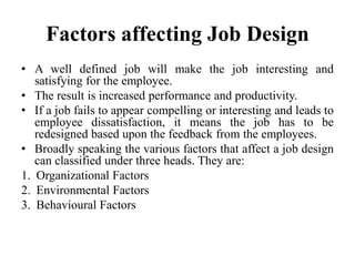 Factors affecting Job Design
• A well defined job will make the job interesting and
satisfying for the employee.
• The result is increased performance and productivity.
• If a job fails to appear compelling or interesting and leads to
employee dissatisfaction, it means the job has to be
redesigned based upon the feedback from the employees.
• Broadly speaking the various factors that affect a job design
can classified under three heads. They are:
1. Organizational Factors
2. Environmental Factors
3. Behavioural Factors
 