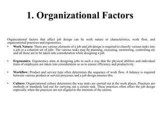 1. Organizational Factors
Organizational factors that affect job design can be work nature or characteristics, work flow, and
organizational practices and ergonomics.
• Work Nature: There are various elements of a job and job design is required to classify various tasks into
a job or a coherent set of jobs. The various tasks may be planning, executing, monitoring, controlling etc
and all these are to be taken into consideration while designing a job.
• Ergonomics: Ergonomics aims at designing jobs in such a way that the physical abilities and individual
traits of employees are taken into consideration so as to ensure efficiency and productivity.
• Workflow: Product and service type often determines the sequence of work flow. A balance is required
between various product or service processes and a job design ensures this.
• Culture: Organizational culture determines the way tasks are carried out at the work places. Practices are
methods or standards laid out for carrying out a certain task. These practices often affect the job design
especially when the practices are not aligned to the interests of the unions.
 