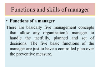 Functions and skills of manager
• Functions of a manager
There are basically five management concepts
that allow any organization’s manager to
handle the tactfully, planned and set of
decisions. The five basic functions of the
manager are just to have a controlled plan over
the preventive measure.
 