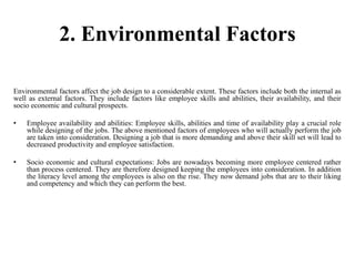 2. Environmental Factors
Environmental factors affect the job design to a considerable extent. These factors include both the internal as
well as external factors. They include factors like employee skills and abilities, their availability, and their
socio economic and cultural prospects.
• Employee availability and abilities: Employee skills, abilities and time of availability play a crucial role
while designing of the jobs. The above mentioned factors of employees who will actually perform the job
are taken into consideration. Designing a job that is more demanding and above their skill set will lead to
decreased productivity and employee satisfaction.
• Socio economic and cultural expectations: Jobs are nowadays becoming more employee centered rather
than process centered. They are therefore designed keeping the employees into consideration. In addition
the literacy level among the employees is also on the rise. They now demand jobs that are to their liking
and competency and which they can perform the best.
 
