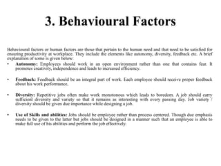 3. Behavioural Factors
Behavioural factors or human factors are those that pertain to the human need and that need to be satisfied for
ensuring productivity at workplace. They include the elements like autonomy, diversity, feedback etc. A brief
explanation of some is given below:
• Autonomy: Employees should work in an open environment rather than one that contains fear. It
promotes creativity, independence and leads to increased efficiency.
• Feedback: Feedback should be an integral part of work. Each employee should receive proper feedback
about his work performance.
• Diversity: Repetitive jobs often make work monotonous which leads to boredom. A job should carry
sufficient diversity and variety so that it remains as interesting with every passing day. Job variety /
diversity should be given due importance while designing a job.
• Use of Skills and abilities: Jobs should be employee rather than process centered. Though due emphasis
needs to be given to the latter but jobs should be designed in a manner such that an employee is able to
make full use of his abilities and perform the job effectively.
 