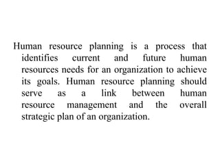 Human resource planning is a process that
identifies current and future human
resources needs for an organization to achieve
its goals. Human resource planning should
serve as a link between human
resource management and the overall
strategic plan of an organization.
 
