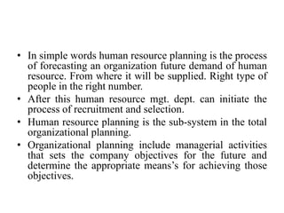 • In simple words human resource planning is the process
of forecasting an organization future demand of human
resource. From where it will be supplied. Right type of
people in the right number.
• After this human resource mgt. dept. can initiate the
process of recruitment and selection.
• Human resource planning is the sub-system in the total
organizational planning.
• Organizational planning include managerial activities
that sets the company objectives for the future and
determine the appropriate means’s for achieving those
objectives.
 
