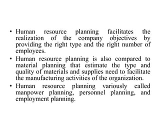 • Human resource planning facilitates the
realization of the company objectives by
providing the right type and the right number of
employees.
• Human resource planning is also compared to
material planning that estimate the type and
quality of materials and supplies need to facilitate
the manufacturing activities of the organization.
• Human resource planning variously called
manpower planning, personnel planning, and
employment planning.
 