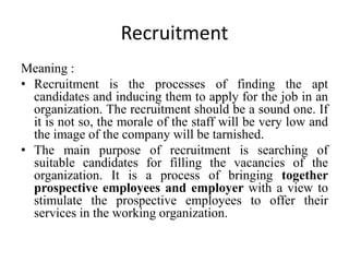 Recruitment
Meaning :
• Recruitment is the processes of finding the apt
candidates and inducing them to apply for the job in an
organization. The recruitment should be a sound one. If
it is not so, the morale of the staff will be very low and
the image of the company will be tarnished.
• The main purpose of recruitment is searching of
suitable candidates for filling the vacancies of the
organization. It is a process of bringing together
prospective employees and employer with a view to
stimulate the prospective employees to offer their
services in the working organization.
 