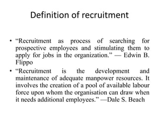 Definition of recruitment
• “Recruitment as process of searching for
prospective employees and stimulating them to
apply for jobs in the organization.” — Edwin B.
Flippo
• “Recruitment is the development and
maintenance of adequate manpower resources. It
involves the creation of a pool of available labour
force upon whom the organisation can draw when
it needs additional employees.” —Dale S. Beach
 
