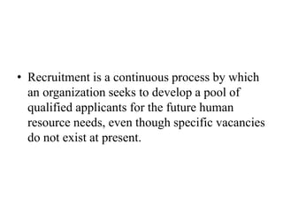 • Recruitment is a continuous process by which
an organization seeks to develop a pool of
qualified applicants for the future human
resource needs, even though specific vacancies
do not exist at present.
 