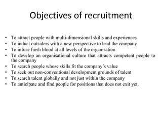 Objectives of recruitment
• To attract people with multi-dimensional skills and experiences
• To induct outsiders with a new perspective to lead the company
• To infuse fresh blood at all levels of the organisation
• To develop an organisational culture that attracts competent people to
the company
• To search people whose skills fit the company’s value
• To seek out non-conventional development grounds of talent
• To search talent globally and not just within the company
• To anticipate and find people for positions that does not exit yet.
 