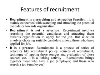 Features of recruitment
• Recruitment is a searching and attraction function : It is
mainly concerned with searching and attracting the potential
candidates towards organization.
• Recruitment is not a selection: Recruitment involves
searching the potential candidates and attracting them
towards organization to apply for the job. But selection
involves choosing suitable candidate among those who have
applied for job.
• It is a process: Recruitment is a process of series of
activities like recruitment policy, sources of recruitment,
technique of tapping those sources and evaluation of those
sources etc. It is a linking activity – Recruitment brings
together those who have a job (employer) and those who
search a job (employees)
 