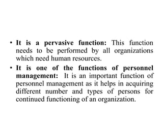 • It is a pervasive function: This function
needs to be performed by all organizations
which need human resources.
• It is one of the functions of personnel
management: It is an important function of
personnel management as it helps in acquiring
different number and types of persons for
continued functioning of an organization.
 
