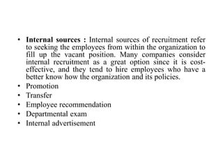 • Internal sources : Internal sources of recruitment refer
to seeking the employees from within the organization to
fill up the vacant position. Many companies consider
internal recruitment as a great option since it is cost-
effective, and they tend to hire employees who have a
better know how the organization and its policies.
• Promotion
• Transfer
• Employee recommendation
• Departmental exam
• Internal advertisement
 