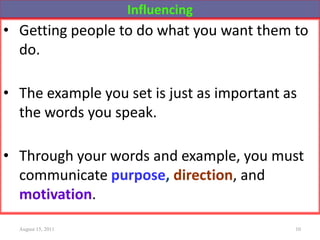 Influencing
• Getting people to do what you want them to
do.
• The example you set is just as important as
the words you speak.
• Through your words and example, you must
communicate purpose, direction, and
motivation.
August 15, 2011 10
 