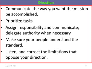 Direction
• Communicate the way you want the mission
be accomplished.
• Prioritize tasks.
• Assign responsibility and communicate;
delegate authority when necessary.
• Make sure your people understand the
standard.
• Listen, and correct the limitations that
oppose your direction.
August 15, 2011 12
 