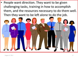 • People want direction. They want to be given
challenging tasks, training in how to accomplish
them, and the resources necessary to do them well.
Then they want to be left alone to do the job.
August 15, 2011 13
 