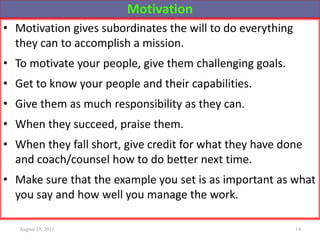 Motivation
• Motivation gives subordinates the will to do everything
they can to accomplish a mission.
• To motivate your people, give them challenging goals.
• Get to know your people and their capabilities.
• Give them as much responsibility as they can.
• When they succeed, praise them.
• When they fall short, give credit for what they have done
and coach/counsel how to do better next time.
• Make sure that the example you set is as important as what
you say and how well you manage the work.
August 15, 2011 14
 