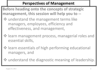 Perspectives of Management
Before heading onto the concepts of strategic
management, this session will help you to --
 understand the management terms like
managers, employees, efficiency and
effectiveness, and management,
 learn management process, managerial roles and
essential skills,
 learn essentials of high performing educational
managers, and
 understand the diagnostic meaning of leadership.
August 15, 2011 2
 
