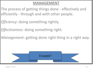 MANAGEMENT
The process of getting things done - effectively and
efficiently - through and with other people.
Efficiency: doing something rightly.
Effectiveness: doing something right.
Management: getting done right thing in a right way.
August 15, 2011 20
Example?
 