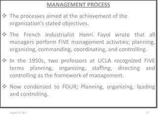 MANAGEMENT PROCESS
 The processes aimed at the achievement of the
organization’s stated objectives.
 The French industrialist Henri Fayol wrote that all
managers perform FIVE management activities; planning,
organizing, commanding, coordinating, and controlling.
 In the 1950s, two professors at UCLA recognized FIVE
terms planning, organizing, staffing, directing and
controlling as the framework of management.
 Now condensed to FOUR; Planning, organizing, leading
and controlling.
August 15, 2011 23
 