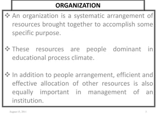 ORGANIZATION
 An organization is a systematic arrangement of
resources brought together to accomplish some
specific purpose.
 These resources are people dominant in
educational process climate.
 In addition to people arrangement, efficient and
effective allocation of other resources is also
equally important in management of an
institution.
August 15, 2011 3
 