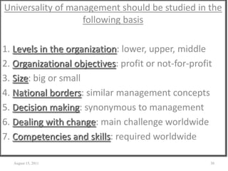 Universality of management should be studied in the
following basis
1. Levels in the organization: lower, upper, middle
2. Organizational objectives: profit or not-for-profit
3. Size: big or small
4. National borders: similar management concepts
5. Decision making: synonymous to management
6. Dealing with change: main challenge worldwide
7. Competencies and skills: required worldwide
August 15, 2011 30
 