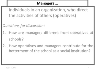 Managers …
Individuals in an organization, who direct
the activities of others (operatives)
Questions for discussion:
1. How are managers different from operatives at
schools?
2. How operatives and managers contribute for the
betterment of the school as a social institution?
August 15, 2011 6
 