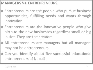 MANAGERS Vs. ENTREPRENEURS
¤ Entrepreneurs are the people who pursue business
opportunities, fulfilling needs and wants through
innovation.
¤ Entrepreneurs are the innovative people who give
birth to the new businesses regardless small or big
in size. They are the creators.
¤ All entrepreneurs are managers but all managers
may not be entrepreneurs.
¤ Can you identify about five successful educational
entrepreneurs of Nepal?
August 15, 2011 7
 