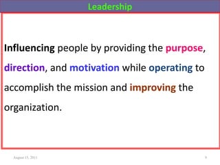 Leadership
Influencing people by providing the purpose,
direction, and motivation while operating to
accomplish the mission and improving the
organization.
August 15, 2011 9
 