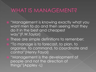 “Management is knowing exactly what you
want men to do and then seeing that they
do it in the best and cheapest
way”(F.W.Taylor)
 These are simple definitions to remenber:
 “To manage is to forecast, to plan, to
organise, to command, to coordinate and
control”(Henry Fayol)
 “Management is the development of
people and not the direction of
things”(Appley -L)


 