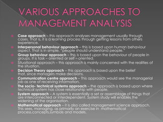 











Case approach – this approach analyses management usually through
cases. That is, it is a learning process through getting lessons from others
experience.
Interpersonal behaviour approach – this is based upon human behaviour
aspect. That is in simple, “people should understand people.”
Group behaviour approach – this is based upon the behaviour of people in
groups. It is task – oriented or self – oriented.
Situational approach – this approach is mainly concerned with the realities of
the situation.
Decision Theory approach – this approach is based upon the belief
that, since managers make decisions.
Communication centre approach – This approach would see the managerial
job as one of receiving information.
The socio- technical systems approach – the approach is based upon where
technical system has close relationship with people.
System approach – A system is essentially a set or assemblage of things that
are interconnected or interdependent. System study will enables the
widening of the organisation.
Mathematical approach – it is also called management science approach.
This sees, managing, as primarily an exercise in mathematical
process,concepts,symbols and models.

 