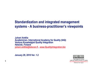 Standardization and integrated management
    systems - A business-practitioner’s viewpoints

    Juhani Anttila
    Academician, International Academy for Quality (IAQ)
    Venture Knowledgist Quality Integration
    Helsinki, Finland
    juhani.anttila@telecon.fi , www.QualityIntegration.biz


    January 29, 2010 Ver. 1.2
                                                                      These pages are licensed
                                                             under the Creative Commons 3.0 License
1                                                            http://creativecommons.org/licenses/by/3.0
                                                                        (Mention the origin)
 