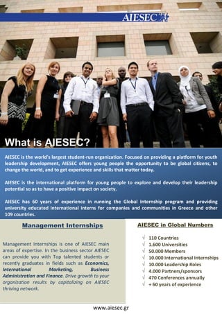What is AIESEC?
AIESEC is the world's largest student‐run organization. Focused on providing a platform for youth
leadership development, AIESEC offers young people the opportunity to be global citizens, to
change the world, and to get experience and skills that matter today.

AIESEC is the international platform for young people to explore and develop their leadership
potential so as to have a positive impact on society.

AIESEC has 60 years of experience in running the Global Internship program and providing
university educated international interns for companies and communities in Greece and other
109 countries.

        Management Internships                              AIESEC in Global Numbers

                                                                 110 Countries
Management Internships is one of AIESEC main                     1.600 Universities
areas of expertise. In the business sector AIESEC                50.000 Members
can provide you with Top talented students or                    10.000 International Internships
recently graduates in fields such as Economics,                  10.000 Leadership Roles
International         Marketing,         Business                4.000 Partners/sponsors
Administration and Finance. Drive growth to your                 470 Conferences annually
organization results by capitalizing on AIESEC                   + 60 years of experience
thriving network.


                                         www.aiesec.gr
 