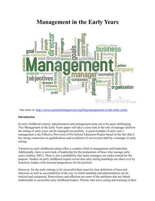 Management in the Early Years
- See more at: http://www.customwritingservice.org/blog/management-in-the-early-years/
Introduction
In early childhood context, administration and management turns out to be quite challenging.
This Management in the Early Years paper will take a close look at the role of manager and how
the setting of early years can be managed successfully. A good example of early year’s
management is the Effective Provision of Pre-School Education Project based on the fact that it
has strong connection on qualifications and excellence of service provided by a manager in early
setting.
Variation in early childhood setting offers a complex field of management and leadership.
Additionally, there is stern lack of leadership for the preparation of those who manage early
years (Aubrey 2007). There is also a probability that many managers are under trained for the
purpose. Studies on early childhood experts reveal that early setting headships are taken over by
fortuitous leaders with minimal preparations for the position.
However, for the early settings to be successful there must be clear definition of lines and
functions as well as accountability of the way in which headship and administration can be
realized and conquered. Benevolence and affection are some of the attributes that are linked
traditionally to successful early childhood leaders. Parents who leave caring and teaching of their
 