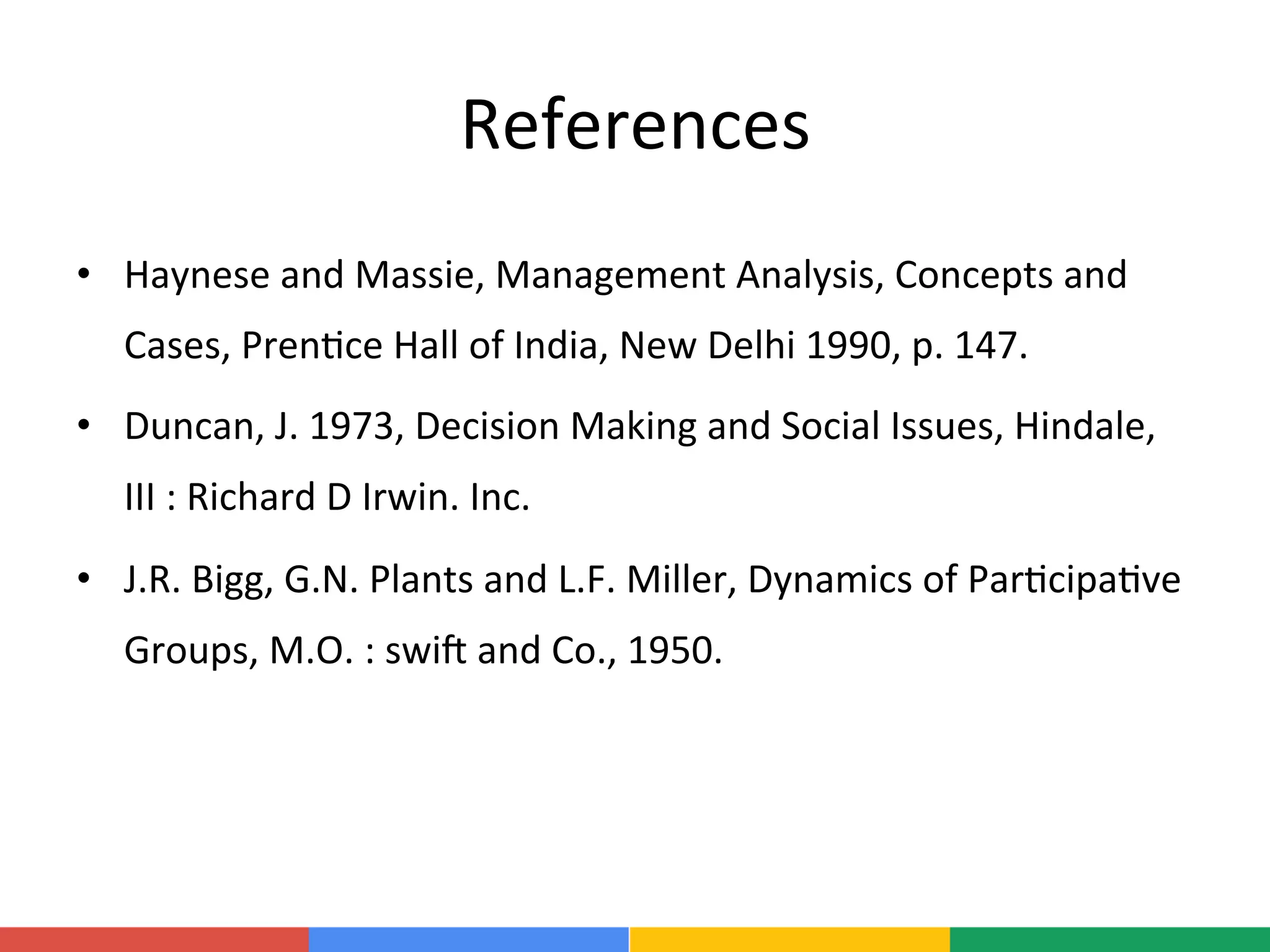 References	
  
•  Haynese	
  and	
  Massie,	
  Management	
  Analysis,	
  Concepts	
  and	
  
Cases,	
  Pren;ce	
  Hall	
  of	
  India,	
  New	
  Delhi	
  1990,	
  p.	
  147.	
  
•  Duncan,	
  J.	
  1973,	
  Decision	
  Making	
  and	
  Social	
  Issues,	
  Hindale,	
  
III	
  :	
  Richard	
  D	
  Irwin.	
  Inc.	
  
•  J.R.	
  Bigg,	
  G.N.	
  Plants	
  and	
  L.F.	
  Miller,	
  Dynamics	
  of	
  Par;cipa;ve	
  
Groups,	
  M.O.	
  :	
  swiR	
  and	
  Co.,	
  1950.	
  
 