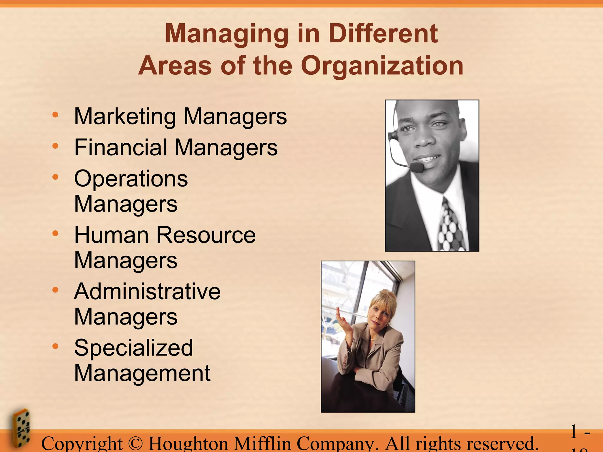 Managing in Different
Areas of the Organization
• Marketing Managers
• Financial Managers
• Operations
Managers
• Human Resource
Managers
• Administrative
Managers
• Specialized
Management
Copyright © Houghton Mifflin Company. All rights reserved.

1-

 
