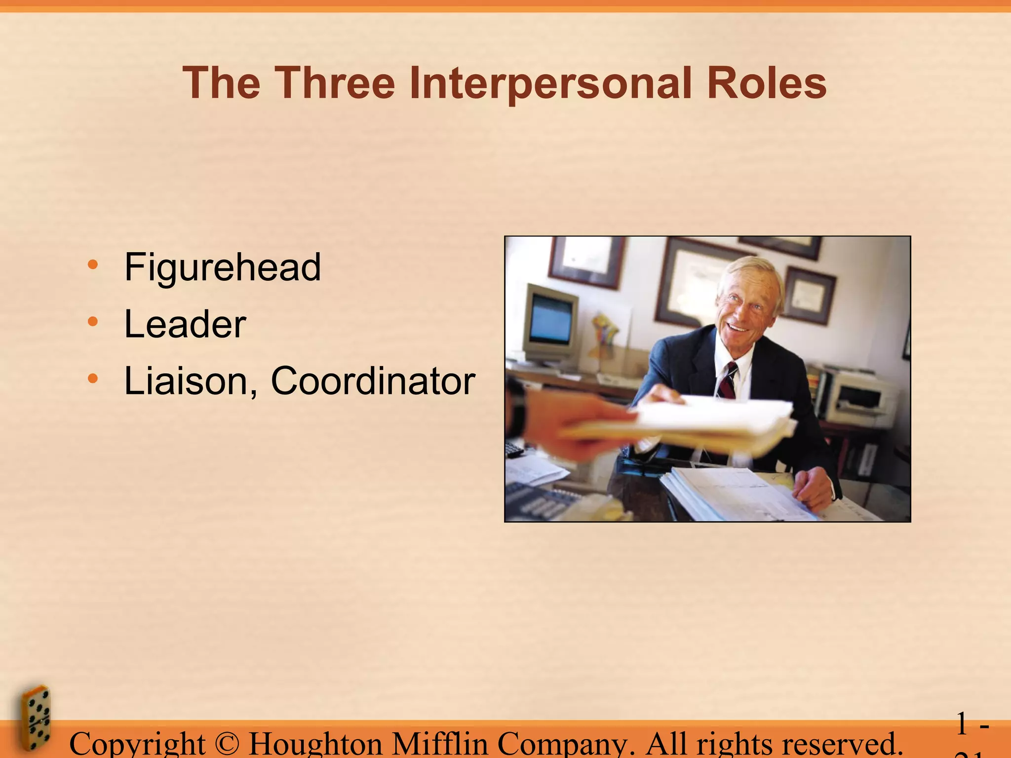 The Three Interpersonal Roles

• Figurehead
• Leader
• Liaison, Coordinator

Copyright © Houghton Mifflin Company. All rights reserved.

1-

 