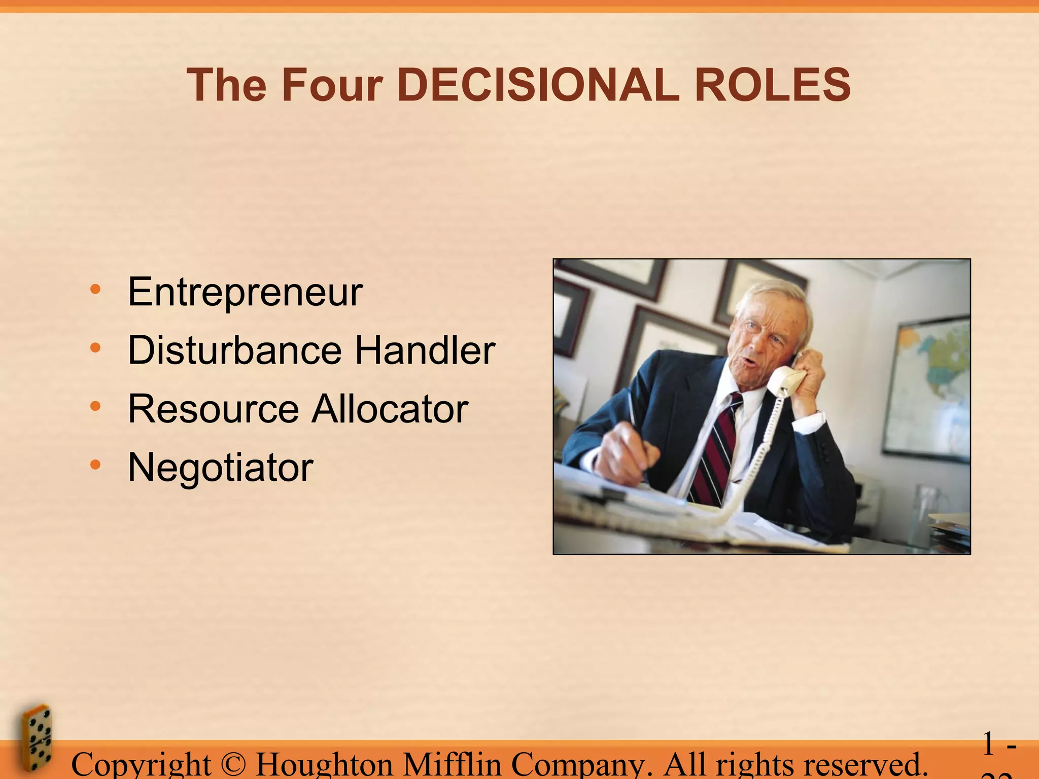 The Four DECISIONAL ROLES

•
•
•
•

Entrepreneur
Disturbance Handler
Resource Allocator
Negotiator

Copyright © Houghton Mifflin Company. All rights reserved.

1-

 