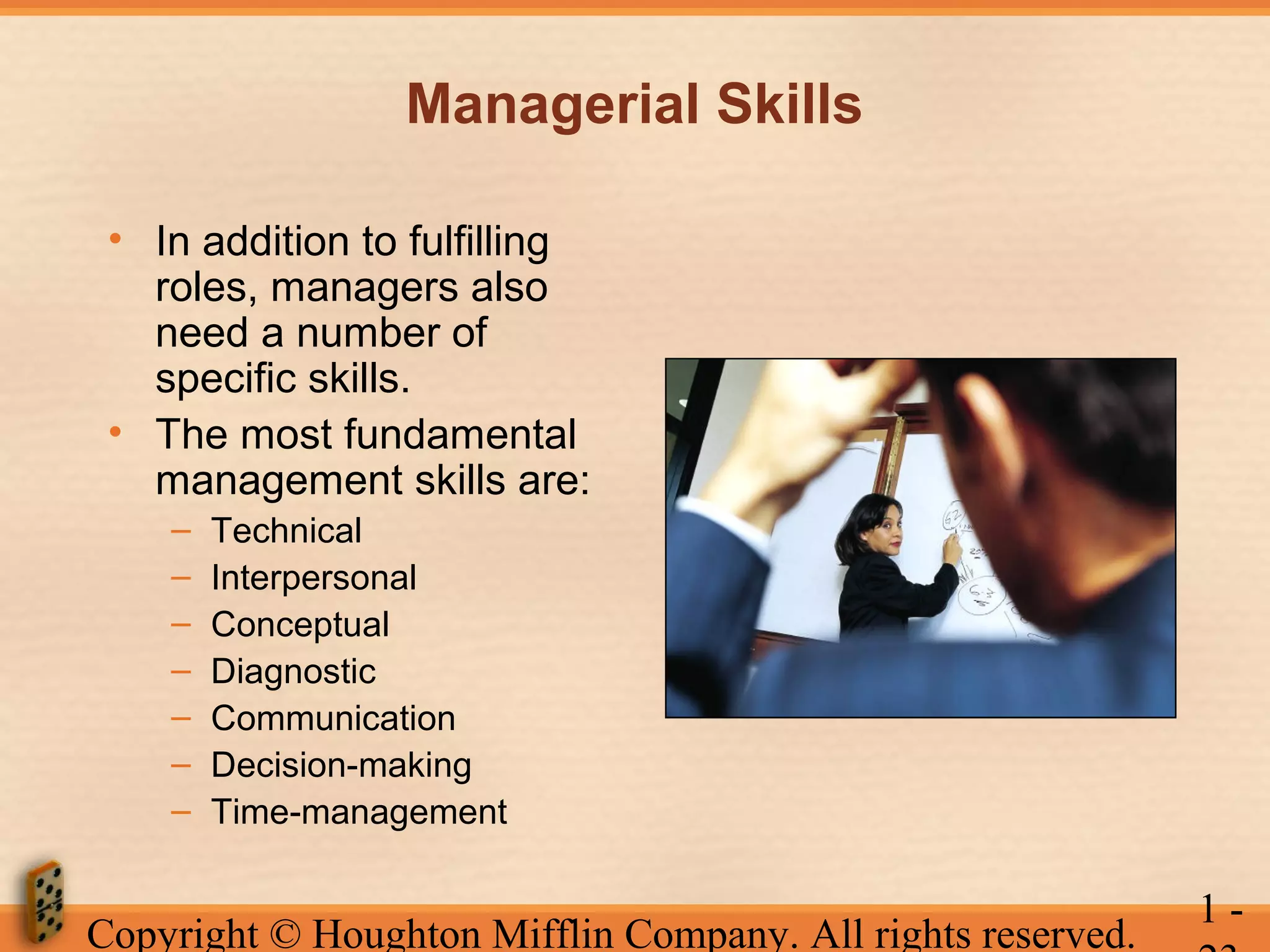 Managerial Skills
• In addition to fulfilling
roles, managers also
need a number of
specific skills.
• The most fundamental
management skills are:
–
–
–
–
–
–
–

Technical
Interpersonal
Conceptual
Diagnostic
Communication
Decision-making
Time-management

Copyright © Houghton Mifflin Company. All rights reserved.

1-

 