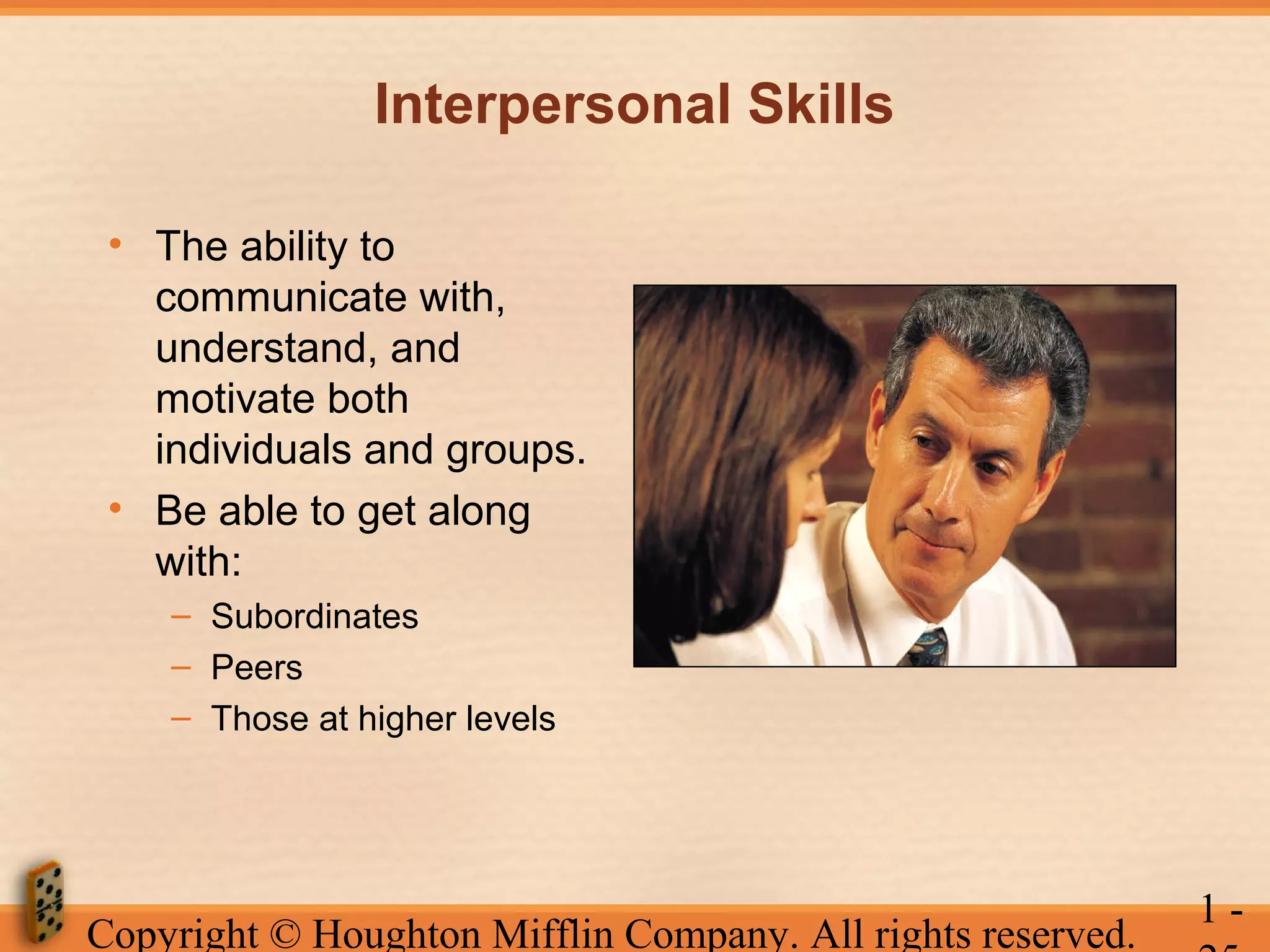 Interpersonal Skills
• The ability to
communicate with,
understand, and
motivate both
individuals and groups.
• Be able to get along
with:
– Subordinates
– Peers
– Those at higher levels

Copyright © Houghton Mifflin Company. All rights reserved.

1-

 
